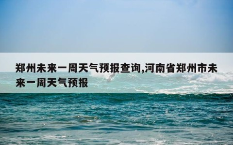 郑州未来一周天气预报查询,河南省郑州市未来一周天气预报