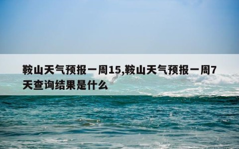 鞍山天气预报一周15,鞍山天气预报一周7天查询结果是什么