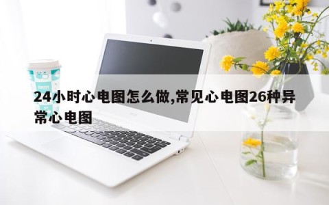 24小时心电图怎么做,常见心电图26种异常心电图