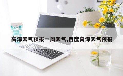高淳天气预报一周天气,百度高淳天气预报