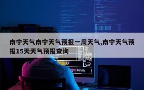 南宁天气南宁天气预报一周天气,南宁天气预报15天天气预报查询