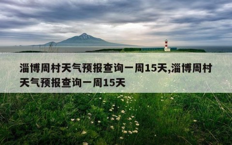 淄博周村天气预报查询一周15天,淄博周村天气预报查询一周15天