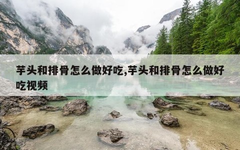 芋头和排骨怎么做好吃,芋头和排骨怎么做好吃视频