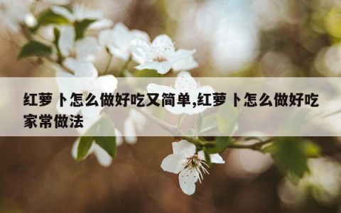 红萝卜怎么做好吃又简单,红萝卜怎么做好吃家常做法