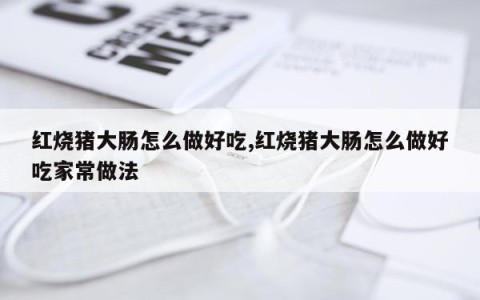 红烧猪大肠怎么做好吃,红烧猪大肠怎么做好吃家常做法