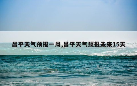 昌平天气预报一周,昌平天气预报未来15天