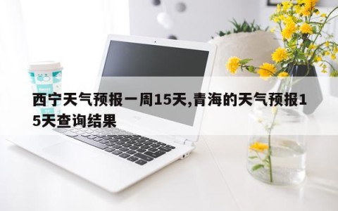 西宁天气预报一周15天,青海的天气预报15天查询结果