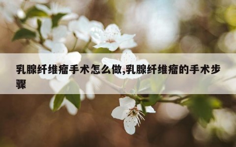 乳腺纤维瘤手术怎么做,乳腺纤维瘤的手术步骤