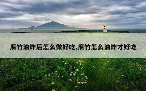 腐竹油炸后怎么做好吃,腐竹怎么油炸才好吃
