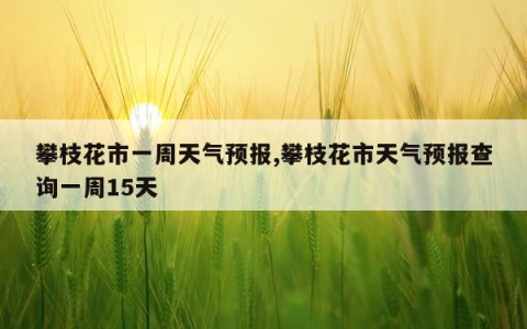 攀枝花市一周天气预报,攀枝花市天气预报查询一周15天