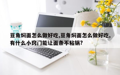 豆角焖面怎么做好吃,豆角焖面怎么做好吃,有什么小窍门能让面条不粘锅?