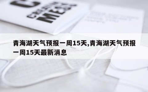 青海湖天气预报一周15天,青海湖天气预报一周15天最新消息