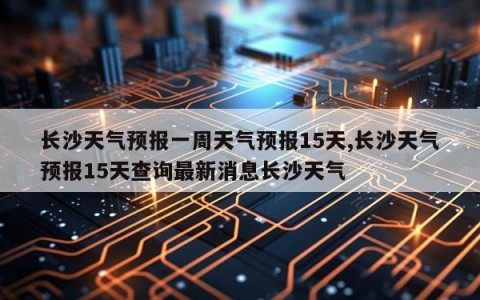 长沙天气预报一周天气预报15天,长沙天气预报15天查询最新消息长沙天气