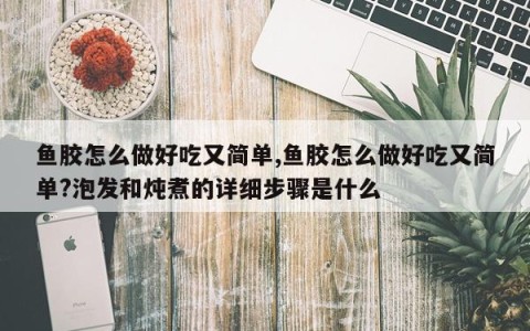 鱼胶怎么做好吃又简单,鱼胶怎么做好吃又简单?泡发和炖煮的详细步骤是什么