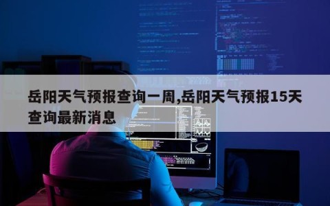 岳阳天气预报查询一周,岳阳天气预报15天查询最新消息