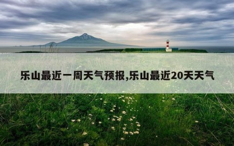 乐山最近一周天气预报,乐山最近20天天气