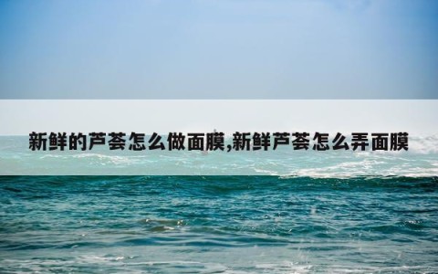 新鲜的芦荟怎么做面膜,新鲜芦荟怎么弄面膜