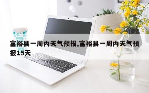 富裕县一周内天气预报,富裕县一周内天气预报15天