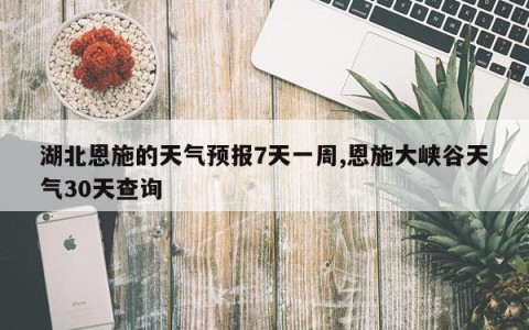 湖北恩施的天气预报7天一周,恩施大峡谷天气30天查询