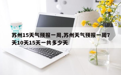 苏州15天气预报一周,苏州天气预报一周7天10天15天一共多少天