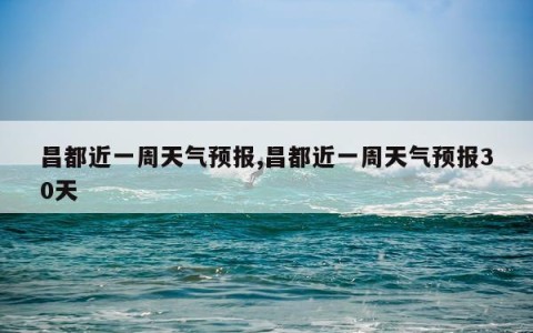 昌都近一周天气预报,昌都近一周天气预报30天