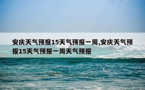 安庆天气预报15天气预报一周,安庆天气预报15天气预报一周天气预报