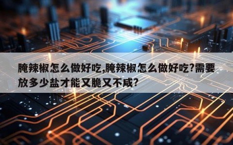 腌辣椒怎么做好吃,腌辣椒怎么做好吃?需要放多少盐才能又脆又不咸?