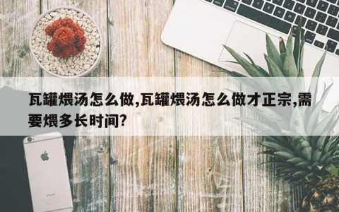 瓦罐煨汤怎么做,瓦罐煨汤怎么做才正宗,需要煨多长时间?