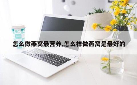 怎么做燕窝最营养,怎么样做燕窝是最好的