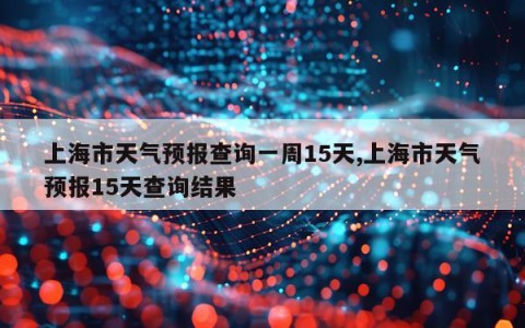 上海市天气预报查询一周15天,上海市天气预报15天查询结果