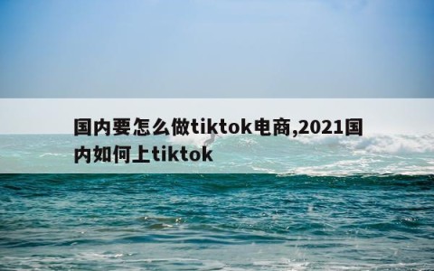 国内要怎么做tiktok电商,2021国内如何上tiktok