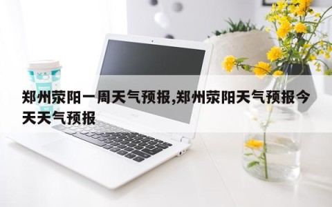 郑州荥阳一周天气预报,郑州荥阳天气预报今天天气预报