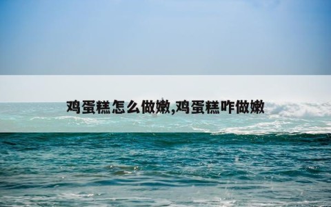 鸡蛋糕怎么做嫩,鸡蛋糕咋做嫩