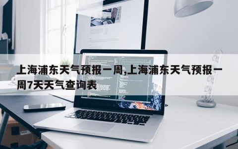 上海浦东天气预报一周,上海浦东天气预报一周7天天气查询表