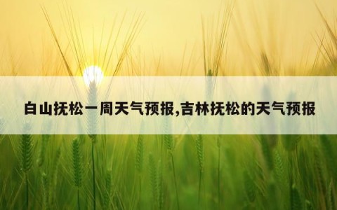 白山抚松一周天气预报,吉林抚松的天气预报
