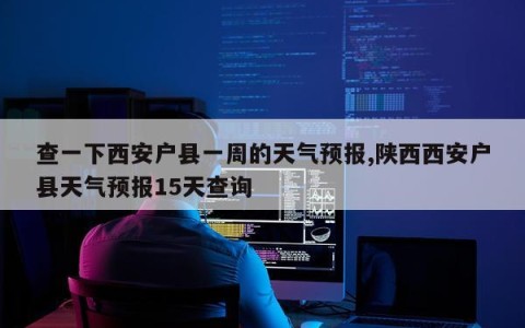 查一下西安户县一周的天气预报,陕西西安户县天气预报15天查询