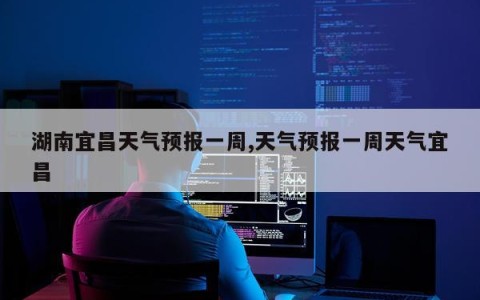湖南宜昌天气预报一周,天气预报一周天气宜昌