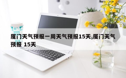厦门天气预报一周天气预报15天,厦门天气预报 15天