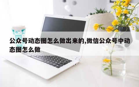 公众号动态图怎么做出来的,微信公众号中动态图怎么做
