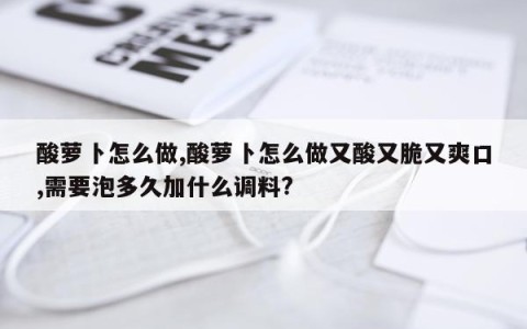 酸萝卜怎么做,酸萝卜怎么做又酸又脆又爽口,需要泡多久加什么调料?