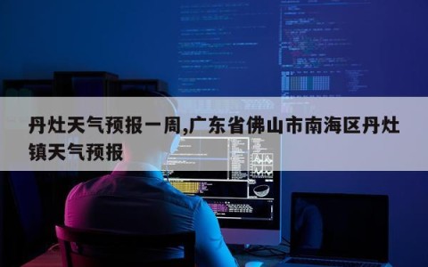 丹灶天气预报一周,广东省佛山市南海区丹灶镇天气预报